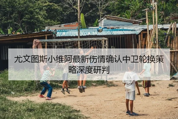 尤文图斯小维阿最新伤情确认中卫轮换策略深度研判